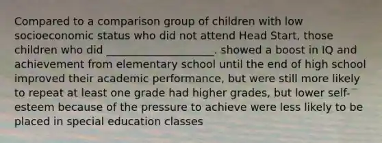 Compared to a comparison group of children with low socioeconomic status who did not attend Head Start, those children who did ____________________. showed a boost in IQ and achievement from elementary school until the end of high school improved their academic performance, but were still more likely to repeat at least one grade had higher grades, but lower self-esteem because of the pressure to achieve were less likely to be placed in special education classes