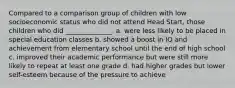 Compared to a comparison group of children with low socioeconomic status who did not attend Head Start, those children who did ______________. a. were less likely to be placed in special education classes b. showed a boost in IQ and achievement from elementary school until the end of high school c. improved their academic performance but were still more likely to repeat at least one grade d. had higher grades but lower self-esteem because of the pressure to achieve