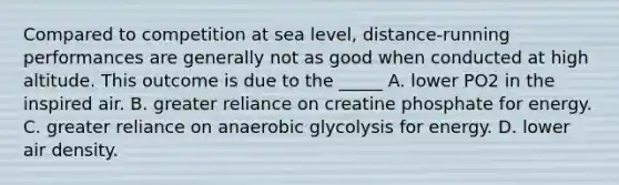 Compared to competition at sea level, distance-running performances are generally not as good when conducted at high altitude. This outcome is due to the _____ A. lower PO2 in the inspired air. B. greater reliance on creatine phosphate for energy. C. greater reliance on anaerobic glycolysis for energy. D. lower air density.