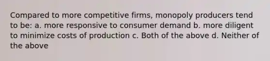 Compared to more competitive firms, monopoly producers tend to be: a. more responsive to consumer demand b. more diligent to minimize costs of production c. Both of the above d. Neither of the above