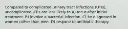 Compared to complicated urinary tract infections (UTIs), uncomplicated UTIs are less likely to A) recur after initial treatment. B) involve a bacterial infection. C) be diagnosed in women rather than men. D) respond to antibiotic therapy.