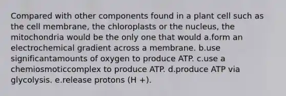 Compared with other components found in a plant cell such as the cell membrane, the chloroplasts or the nucleus, the mitochondria would be the only one that would a.form an electrochemical gradient across a membrane. b.use significantamounts of oxygen to produce ATP. c.use a chemiosmoticcomplex to produce ATP. d.produce ATP via glycolysis. e.release protons (H +).