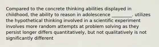 Compared to the concrete thinking abilities displayed in childhood, the ability to reason in adolescence _________. utilizes the hypothetical thinking involved in a scientific experiment involves more random attempts at problem solving as they persist longer differs quantitatively, but not qualitatively is not significantly different