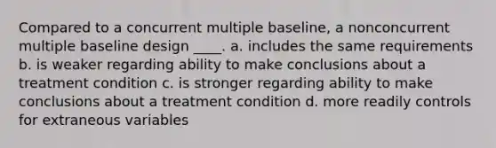 Compared to a concurrent multiple baseline, a nonconcurrent multiple baseline design ____. a. includes the same requirements b. is weaker regarding ability to make conclusions about a treatment condition c. is stronger regarding ability to make conclusions about a treatment condition d. more readily controls for extraneous variables