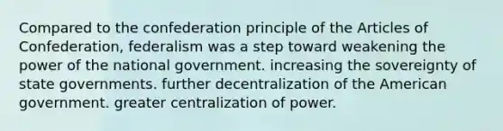 Compared to the confederation principle of the Articles of Confederation, federalism was a step toward weakening the power of the national government. increasing the sovereignty of state governments. further decentralization of the American government. greater centralization of power.