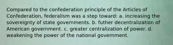 Compared to the confederation principle of the Articles of Confederation, federalism was a step toward: a. increasing the sovereignty of state governments. b. futher decentralization of American government. c. greater centralization of power. d. weakening the power of the national government.