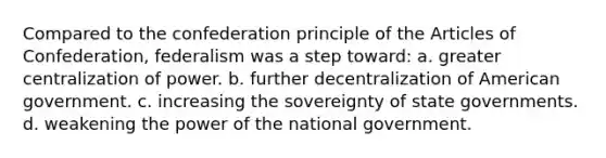 Compared to the confederation principle of the Articles of Confederation, federalism was a step toward: a. greater centralization of power. b. further decentralization of American government. c. increasing the sovereignty of state governments. d. weakening the power of the national government.