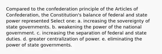 Compared to the confederation principle of the Articles of Confederation, the Constitution's balance of federal and state power represented Select one: a. increasing the sovereignty of state governments. b. weakening the power of the national government. c. increasing the separation of federal and state duties. d. greater centralization of power. e. eliminating the power of state governments.