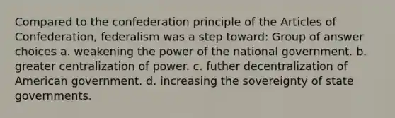 Compared to the confederation principle of <a href='https://www.questionai.com/knowledge/k5NDraRCFC-the-articles-of-confederation' class='anchor-knowledge'>the articles of confederation</a>, federalism was a step toward: Group of answer choices a. weakening the power of the national government. b. greater centralization of power. c. futher decentralization of American government. d. increasing the sovereignty of state governments.