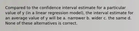 Compared to the confidence interval estimate for a particular value of y (in a linear regression model), the interval estimate for an average value of y will be a. narrower b. wider c. the same d. None of these alternatives is correct.