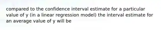 compared to the confidence interval estimate for a particular value of y (in a linear regression model) the interval estimate for an average value of y will be