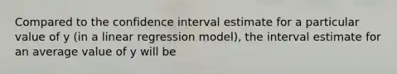 Compared to the confidence interval estimate for a particular value of y (in a linear regression model), the interval estimate for an average value of y will be