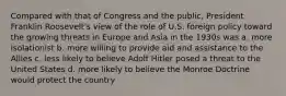 Compared with that of Congress and the public, President Franklin Roosevelt's view of the role of U.S. foreign policy toward the growing threats in Europe and Asia in the 1930s was a. more isolationist b. more willing to provide aid and assistance to the Allies c. less likely to believe Adolf Hitler posed a threat to the United States d. more likely to believe the Monroe Doctrine would protect the country