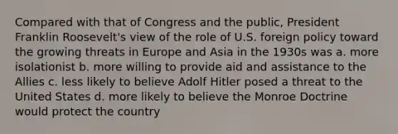 Compared with that of Congress and the public, President Franklin Roosevelt's view of the role of U.S. foreign policy toward the growing threats in Europe and Asia in the 1930s was a. more isolationist b. more willing to provide aid and assistance to the Allies c. less likely to believe Adolf Hitler posed a threat to the United States d. more likely to believe the Monroe Doctrine would protect the country