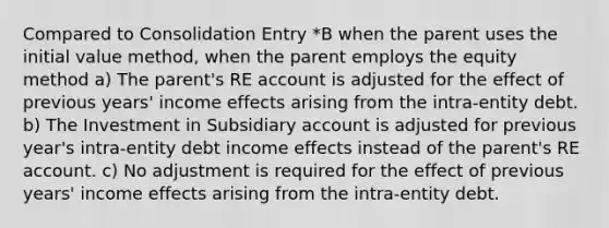 Compared to Consolidation Entry *B when the parent uses the initial value method, when the parent employs the equity method a) The parent's RE account is adjusted for the effect of previous years' income effects arising from the intra-entity debt. b) The Investment in Subsidiary account is adjusted for previous year's intra-entity debt income effects instead of the parent's RE account. c) No adjustment is required for the effect of previous years' income effects arising from the intra-entity debt.