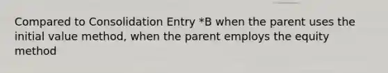 Compared to Consolidation Entry *B when the parent uses the initial value method, when the parent employs the equity method