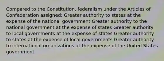 Compared to the Constitution, federalism under the Articles of Confederation assigned: Greater authority to states at the expense of the national government Greater authority to the national government at the expense of states Greater authority to local governments at the expense of states Greater authority to states at the expense of local governments Greater authority to international organizations at the expense of the United States government