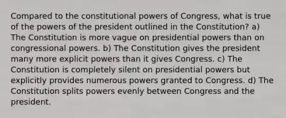 Compared to the constitutional powers of Congress, what is true of the powers of the president outlined in the Constitution? a) The Constitution is more vague on presidential powers than on congressional powers. b) The Constitution gives the president many more explicit powers than it gives Congress. c) The Constitution is completely silent on presidential powers but explicitly provides numerous powers granted to Congress. d) The Constitution splits powers evenly between Congress and the president.