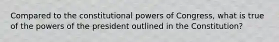 Compared to the constitutional powers of Congress, what is true of the powers of the president outlined in the Constitution?