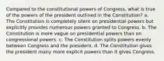 Compared to the constitutional powers of Congress, what is true of the powers of the president outlined in the Constitution? a. The Constitution is completely silent on presidential powers but explicitly provides numerous powers granted to Congress. b. The Constitution is more vague on presidential powers than on congressional powers. c. The Constitution splits powers evenly between Congress and the president. d. The Constitution gives the president many more explicit powers than it gives Congress.