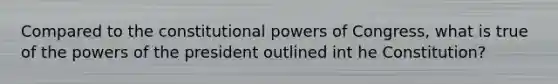 Compared to the constitutional <a href='https://www.questionai.com/knowledge/kKSx9oT84t-powers-of' class='anchor-knowledge'>powers of</a> Congress, what is true of <a href='https://www.questionai.com/knowledge/kXf7xEwNND-the-powers-of-the-president' class='anchor-knowledge'>the powers of the president</a> outlined int he Constitution?