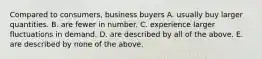 Compared to consumers, business buyers A. usually buy larger quantities. B. are fewer in number. C. experience larger fluctuations in demand. D. are described by all of the above. E. are described by none of the above.