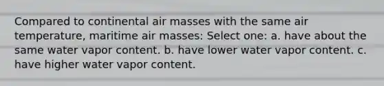 Compared to continental air masses with the same air temperature, maritime air masses: Select one: a. have about the same water vapor content. b. have lower water vapor content. c. have higher water vapor content.