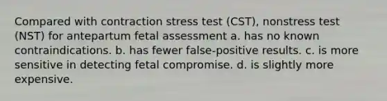 Compared with contraction stress test (CST), nonstress test (NST) for antepartum fetal assessment a. has no known contraindications. b. has fewer false-positive results. c. is more sensitive in detecting fetal compromise. d. is slightly more expensive.