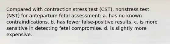 Compared with contraction stress test (CST), nonstress test (NST) for antepartum fetal assessment: a. has no known contraindications. b. has fewer false-positive results. c. is more sensitive in detecting fetal compromise. d. is slightly more expensive.