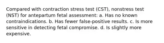 Compared with contraction stress test (CST), nonstress test (NST) for antepartum fetal assessment: a. Has no known contraindications. b. Has fewer false-positive results. c. Is more sensitive in detecting fetal compromise. d. Is slightly more expensive.