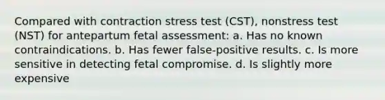 Compared with contraction stress test (CST), nonstress test (NST) for antepartum fetal assessment: a. Has no known contraindications. b. Has fewer false-positive results. c. Is more sensitive in detecting fetal compromise. d. Is slightly more expensive