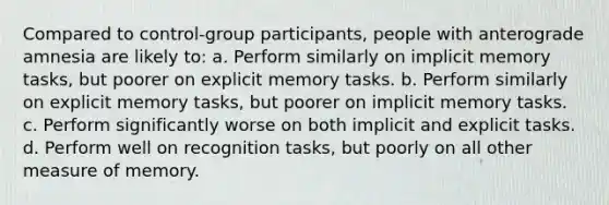 Compared to control-group participants, people with anterograde amnesia are likely to: a. Perform similarly on implicit memory tasks, but poorer on explicit memory tasks. b. Perform similarly on explicit memory tasks, but poorer on implicit memory tasks. c. Perform significantly worse on both implicit and explicit tasks. d. Perform well on recognition tasks, but poorly on all other measure of memory.