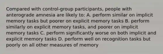 Compared with control-group participants, people with anterograde amnesia are likely to: A. perform similar on implicit memory tasks but poorer on explicit memory tasks B. perform similarly on explicit memory tasks, and poorer on implicit memory tasks C. perform significantly worse on both implicit and explicit memory tasks D. perform well on recognition tasks but poorly on all other measures of memory