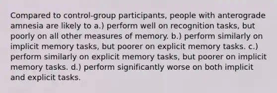 Compared to control-group participants, people with anterograde amnesia are likely to a.) perform well on recognition tasks, but poorly on all other measures of memory. b.) perform similarly on implicit memory tasks, but poorer on explicit memory tasks. c.) perform similarly on explicit memory tasks, but poorer on implicit memory tasks. d.) perform significantly worse on both implicit and explicit tasks.