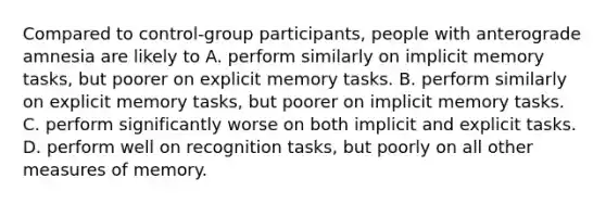 Compared to control-group participants, people with anterograde amnesia are likely to A. perform similarly on implicit memory tasks, but poorer on explicit memory tasks. B. perform similarly on explicit memory tasks, but poorer on implicit memory tasks. C. perform significantly worse on both implicit and explicit tasks. D. perform well on recognition tasks, but poorly on all other measures of memory.