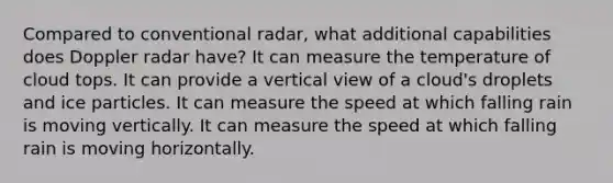 Compared to conventional radar, what additional capabilities does Doppler radar have? It can measure the temperature of cloud tops. It can provide a vertical view of a cloud's droplets and ice particles. It can measure the speed at which falling rain is moving vertically. It can measure the speed at which falling rain is moving horizontally.