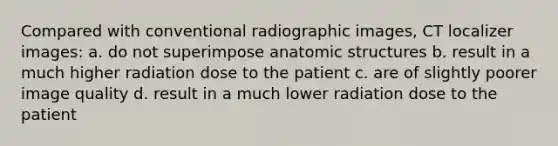 Compared with conventional radiographic images, CT localizer images: a. do not superimpose anatomic structures b. result in a much higher radiation dose to the patient c. are of slightly poorer image quality d. result in a much lower radiation dose to the patient