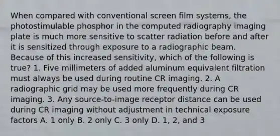 When compared with conventional screen film systems, the photostimulable phosphor in the computed radiography imaging plate is much more sensitive to scatter radiation before and after it is sensitized through exposure to a radiographic beam. Because of this increased sensitivity, which of the following is true? 1. Five millimeters of added aluminum equivalent filtration must always be used during routine CR imaging. 2. A radiographic grid may be used more frequently during CR imaging. 3. Any source-to-image receptor distance can be used during CR imaging without adjustment in technical exposure factors A. 1 only B. 2 only C. 3 only D. 1, 2, and 3