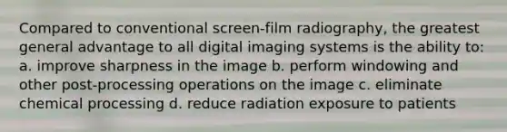 Compared to conventional screen-film radiography, the greatest general advantage to all digital imaging systems is the ability to: a. improve sharpness in the image b. perform windowing and other post-processing operations on the image c. eliminate chemical processing d. reduce radiation exposure to patients