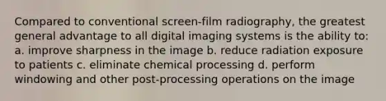 Compared to conventional screen-film radiography, the greatest general advantage to all digital imaging systems is the ability to: a. improve sharpness in the image b. reduce radiation exposure to patients c. eliminate chemical processing d. perform windowing and other post-processing operations on the image