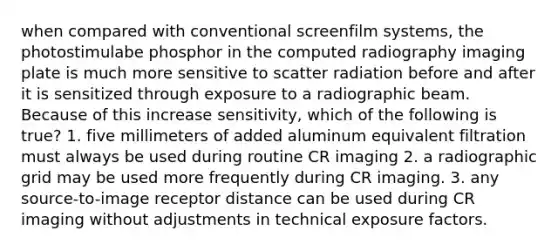 when compared with conventional screenfilm systems, the photostimulabe phosphor in the computed radiography imaging plate is much more sensitive to scatter radiation before and after it is sensitized through exposure to a radiographic beam. Because of this increase sensitivity, which of the following is true? 1. five millimeters of added aluminum equivalent filtration must always be used during routine CR imaging 2. a radiographic grid may be used more frequently during CR imaging. 3. any source-to-image receptor distance can be used during CR imaging without adjustments in technical exposure factors.