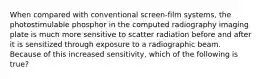 When compared with conventional screen-film systems, the photostimulable phosphor in the computed radiography imaging plate is much more sensitive to scatter radiation before and after it is sensitized through exposure to a radiographic beam. Because of this increased sensitivity, which of the following is true?