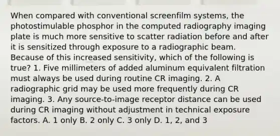 When compared with conventional screenfilm systems, the photostimulable phosphor in the computed radiography imaging plate is much more sensitive to scatter radiation before and after it is sensitized through exposure to a radiographic beam. Because of this increased sensitivity, which of the following is true? 1. Five millimeters of added aluminum equivalent filtration must always be used during routine CR imaging. 2. A radiographic grid may be used more frequently during CR imaging. 3. Any source-to-image receptor distance can be used during CR imaging without adjustment in technical exposure factors. A. 1 only B. 2 only C. 3 only D. 1, 2, and 3