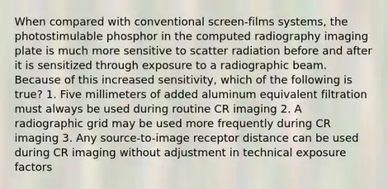 When compared with conventional screen-films systems, the photostimulable phosphor in the computed radiography imaging plate is much more sensitive to scatter radiation before and after it is sensitized through exposure to a radiographic beam. Because of this increased sensitivity, which of the following is true? 1. Five millimeters of added aluminum equivalent filtration must always be used during routine CR imaging 2. A radiographic grid may be used more frequently during CR imaging 3. Any source-to-image receptor distance can be used during CR imaging without adjustment in technical exposure factors