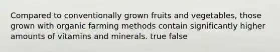 Compared to conventionally grown fruits and vegetables, those grown with organic farming methods contain significantly higher amounts of vitamins and minerals. true false