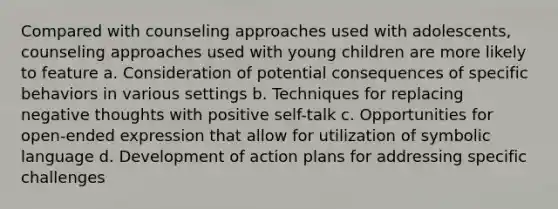 Compared with counseling approaches used with adolescents, counseling approaches used with young children are more likely to feature a. Consideration of potential consequences of specific behaviors in various settings b. Techniques for replacing negative thoughts with positive self-talk c. Opportunities for open-ended expression that allow for utilization of symbolic language d. Development of action plans for addressing specific challenges