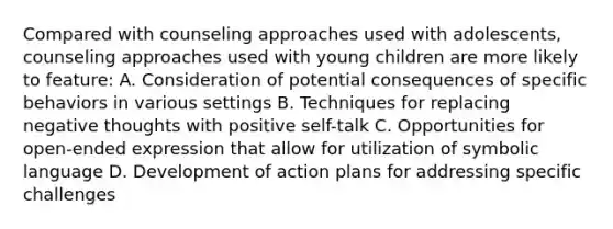 Compared with counseling approaches used with adolescents, counseling approaches used with young children are more likely to feature: A. Consideration of potential consequences of specific behaviors in various settings B. Techniques for replacing negative thoughts with positive self-talk C. Opportunities for open-ended expression that allow for utilization of symbolic language D. Development of action plans for addressing specific challenges