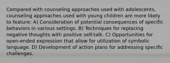 Compared with counseling approaches used with adolescents, counseling approaches used with young children are more likely to feature: A) Consideration of potential consequences of specific behaviors in various settings. B) Techniques for replacing negative thoughts with positive self-talk. C) Opportunities for open-ended expression that allow for utilization of symbolic language. D) Development of action plans for addressing specific challenges.