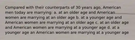 Compared with their counterparts of 30 years ago, American men today are marrying: a. at an older age and American women are marrying at an older age b. at a younger age and American women are marrying at an older age c. at an older age and American women are marrying at a younger age d. at a younger age an American women are marrying at a younger age