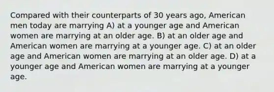 Compared with their counterparts of 30 years ago, American men today are marrying A) at a younger age and American women are marrying at an older age. B) at an older age and American women are marrying at a younger age. C) at an older age and American women are marrying at an older age. D) at a younger age and American women are marrying at a younger age.